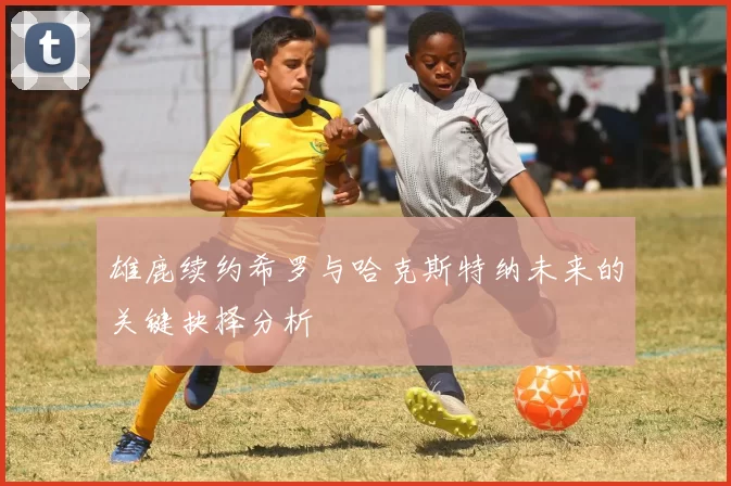 雄鹿续约希罗与哈克斯特纳未来的关键抉择分析
