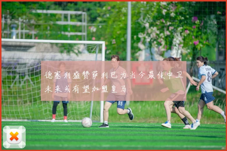 德塞利盛赞萨利巴为当今最佳中卫未来或有望加盟皇马