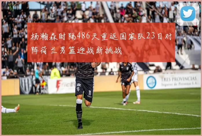 杨瀚森时隔486天重返国家队23日对阵荷兰男篮迎战新挑战