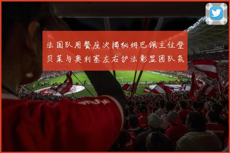 法国队用餐座次揭秘姆巴佩主位登贝莱与奥利塞左右护法彰显团队氛围