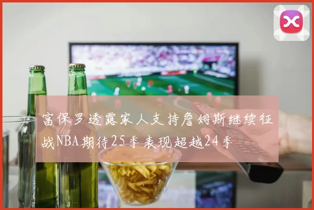 富保罗透露家人支持詹姆斯继续征战NBA期待25季表现超越24季