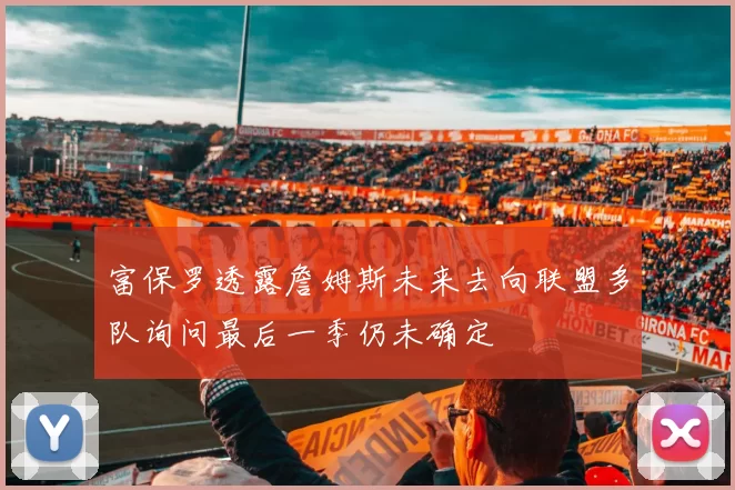富保罗透露詹姆斯未来去向联盟多队询问最后一季仍未确定